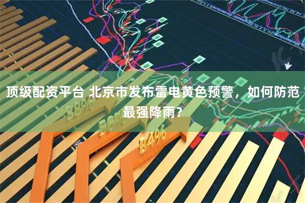 顶级配资平台 北京市发布雷电黄色预警，如何防范最强降雨？