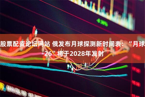 股票配资论坛网站 俄发布月球探测新时间表：“月球-26”将于2028年发射