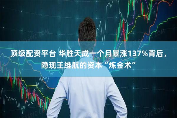 顶级配资平台 华胜天成一个月暴涨137%背后，隐现王维航的资本“炼金术”
