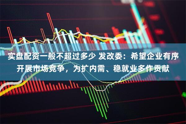 实盘配资一般不超过多少 发改委：希望企业有序开展市场竞争，为扩内需、稳就业多作贡献