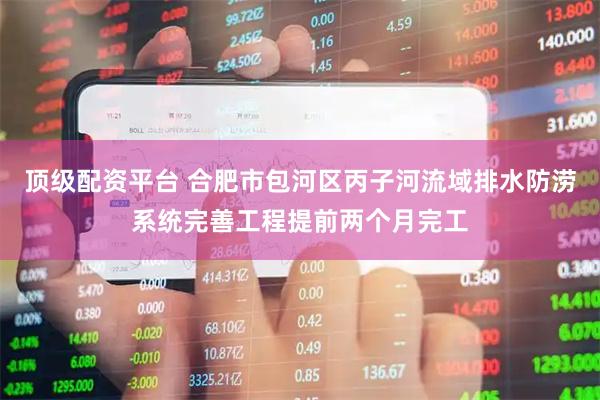 顶级配资平台 合肥市包河区丙子河流域排水防涝系统完善工程提前两个月完工