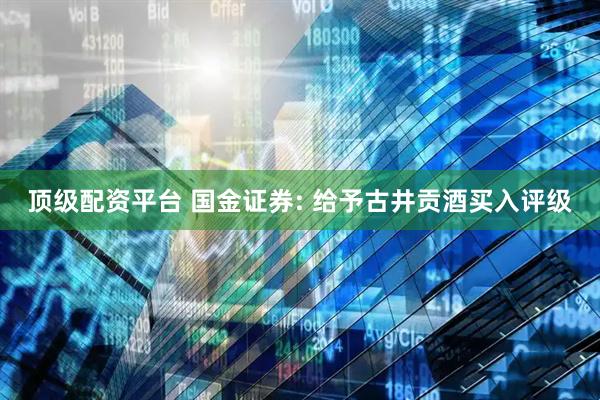 顶级配资平台 国金证券: 给予古井贡酒买入评级