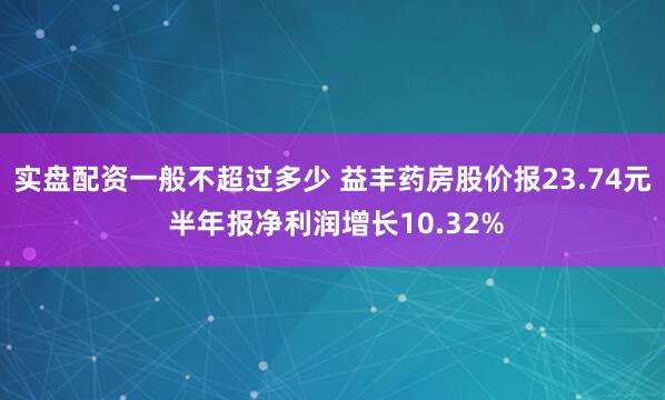 实盘配资一般不超过多少 益丰药房股价报23.74元 半年报净利润增长10.32%