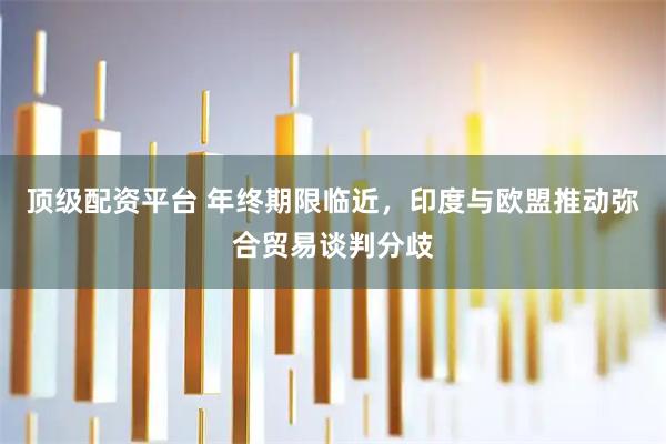 顶级配资平台 年终期限临近，印度与欧盟推动弥合贸易谈判分歧