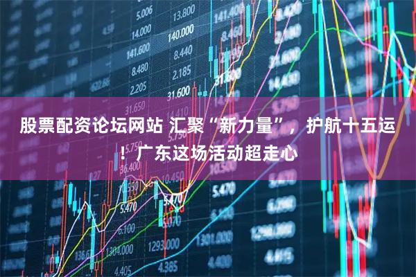 股票配资论坛网站 汇聚“新力量”，护航十五运！广东这场活动超走心
