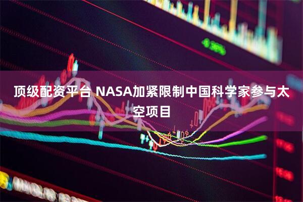 顶级配资平台 NASA加紧限制中国科学家参与太空项目