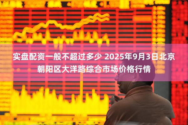 实盘配资一般不超过多少 2025年9月3日北京朝阳区大洋路综合市场价格行情
