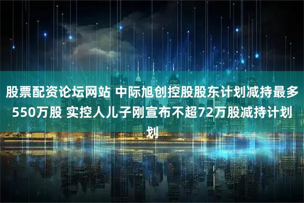 股票配资论坛网站 中际旭创控股股东计划减持最多550万股 实控人儿子刚宣布不超72万股减持计划