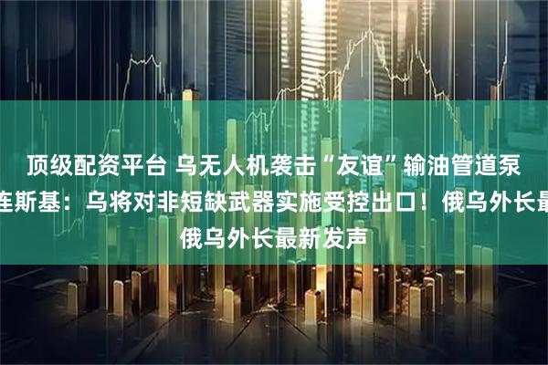 顶级配资平台 乌无人机袭击“友谊”输油管道泵站！泽连斯基：乌将对非短缺武器实施受控出口！俄乌外长最新发声