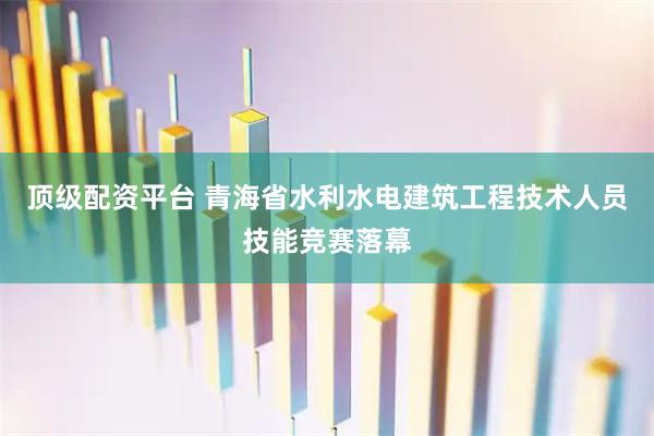 顶级配资平台 青海省水利水电建筑工程技术人员技能竞赛落幕