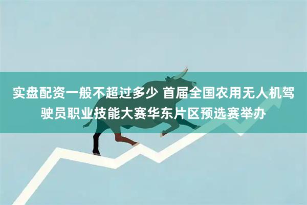 实盘配资一般不超过多少 首届全国农用无人机驾驶员职业技能大赛华东片区预选赛举办