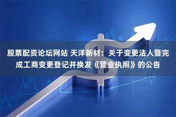 股票配资论坛网站 天洋新材：关于变更法人暨完成工商变更登记并换发《营业执照》的公告