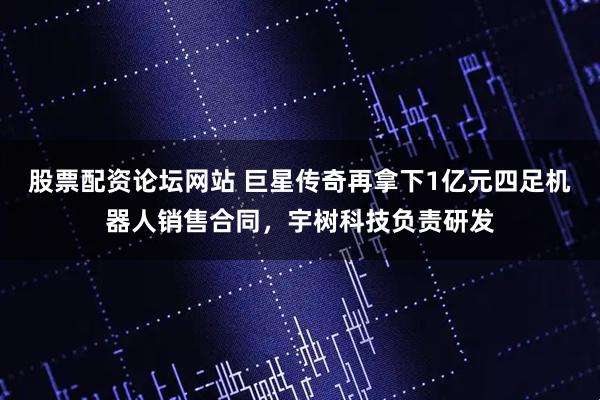 股票配资论坛网站 巨星传奇再拿下1亿元四足机器人销售合同，宇树科技负责研发