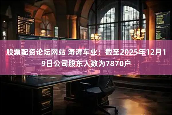 股票配资论坛网站 涛涛车业：截至2025年12月19日公司股东人数为7870户