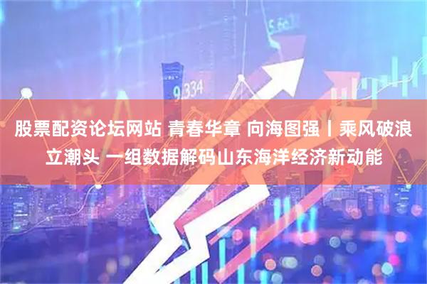 股票配资论坛网站 青春华章 向海图强丨乘风破浪立潮头 一组数据解码山东海洋经济新动能