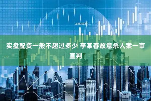 实盘配资一般不超过多少 李某春故意杀人案一审宣判