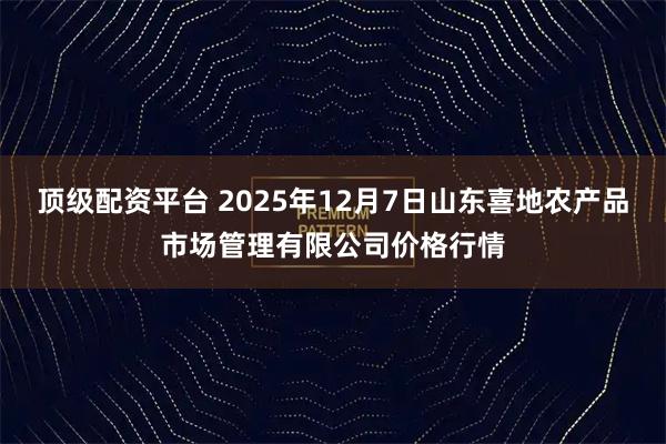 顶级配资平台 2025年12月7日山东喜地农产品市场管理有限公司价格行情