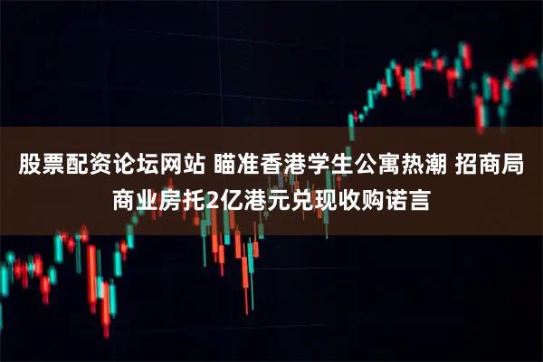 股票配资论坛网站 瞄准香港学生公寓热潮 招商局商业房托2亿港元兑现收购诺言