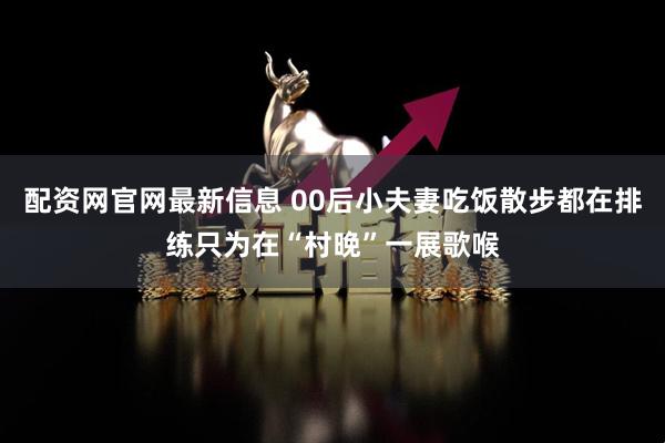 配资网官网最新信息 00后小夫妻吃饭散步都在排练只为在“村晚”一展歌喉