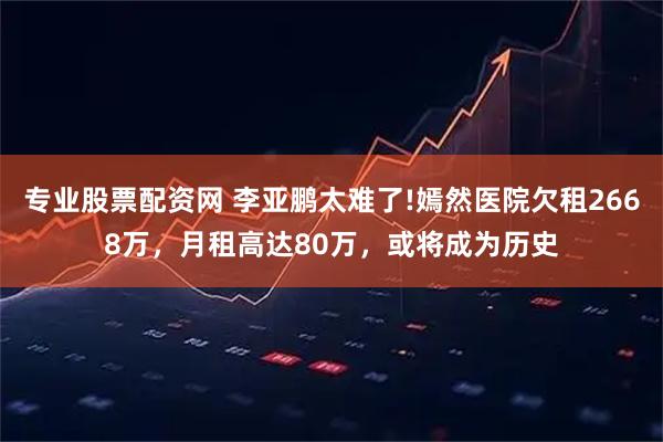 专业股票配资网 李亚鹏太难了!嫣然医院欠租2668万，月租高达80万，或将成为历史