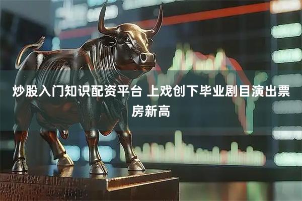 炒股入门知识配资平台 上戏创下毕业剧目演出票房新高