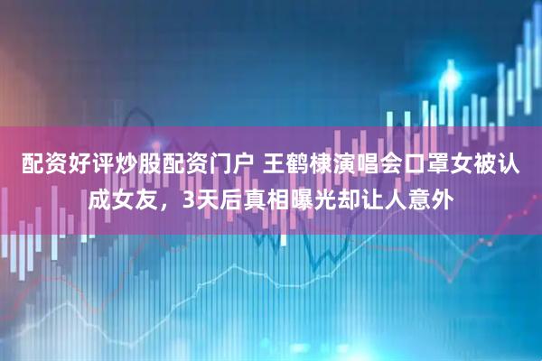 配资好评炒股配资门户 王鹤棣演唱会口罩女被认成女友，3天后真相曝光却让人意外