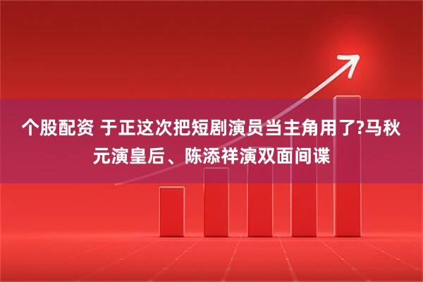 个股配资 于正这次把短剧演员当主角用了?马秋元演皇后、陈添祥演双面间谍