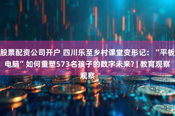 股票配资公司开户 四川乐至乡村课堂变形记：“平板电脑”如何重塑573名孩子的数字未来? | 教育观察