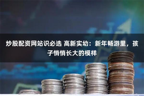 炒股配资网站识必选 高新实幼：新年畅游里，孩子悄悄长大的模样