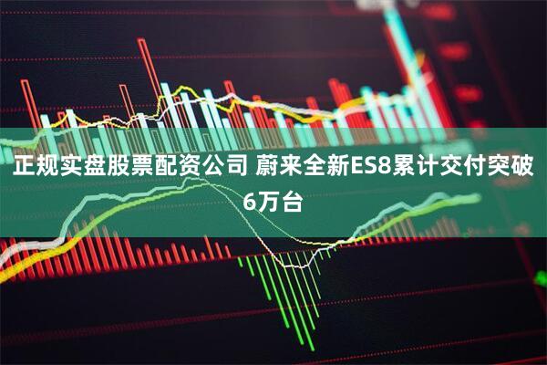 正规实盘股票配资公司 蔚来全新ES8累计交付突破6万台
