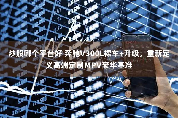 炒股哪个平台好 奔驰V300L裸车+升级，重新定义高端定制MPV豪华基准