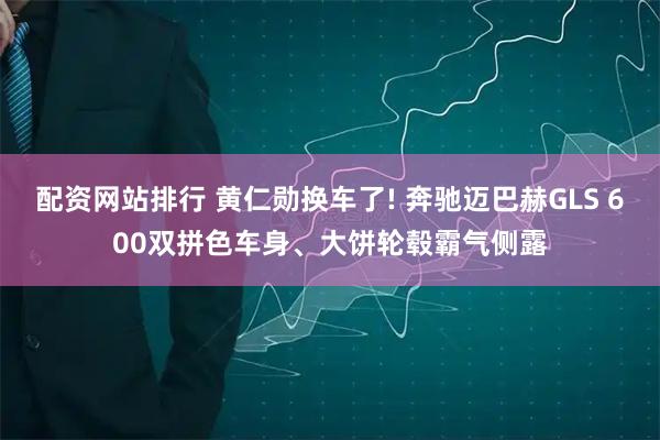 配资网站排行 黄仁勋换车了! 奔驰迈巴赫GLS 600双拼色车身、大饼轮毂霸气侧露