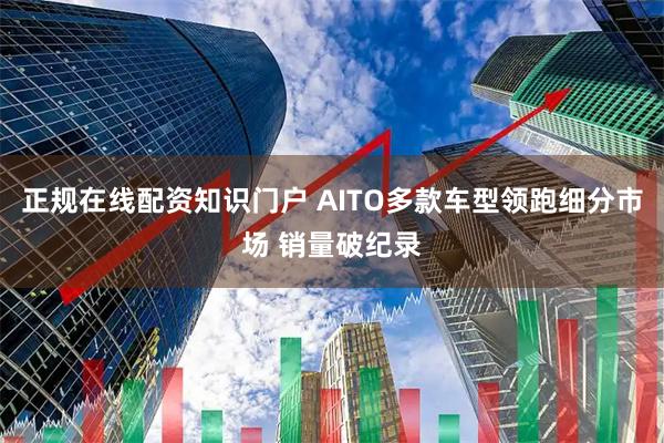 正规在线配资知识门户 AITO多款车型领跑细分市场 销量破纪录
