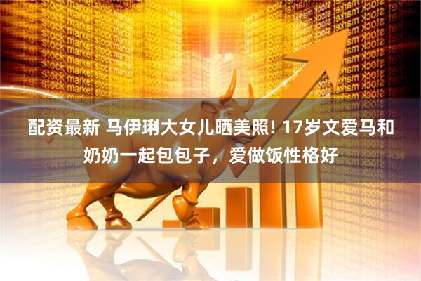 配资最新 马伊琍大女儿晒美照! 17岁文爱马和奶奶一起包包子，爱做饭性格好