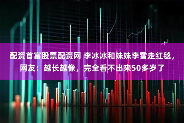 配资首富股票配资网 李冰冰和妹妹李雪走红毯，网友：越长越像，完全看不出来50多岁了