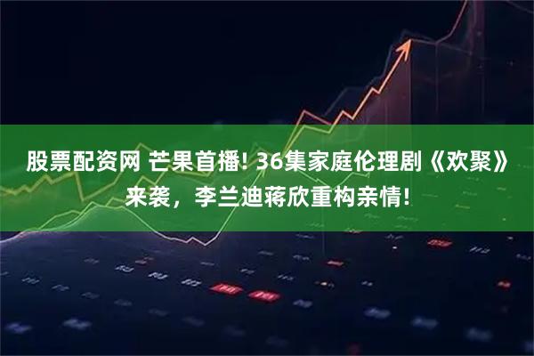 股票配资网 芒果首播! 36集家庭伦理剧《欢聚》来袭，李兰迪蒋欣重构亲情!