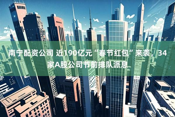 南宁配资公司 近190亿元“春节红包”来袭，34家A股公司节前排队派息