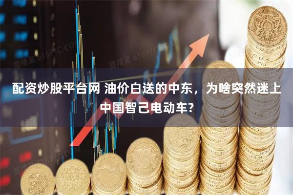 配资炒股平台网 油价白送的中东，为啥突然迷上中国智己电动车?