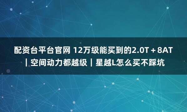 配资台平台官网 12万级能买到的2.0T＋8AT｜空间动力都越级｜星越L怎么买不踩坑