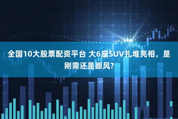全国10大股票配资平台 大6座SUV扎堆亮相，是刚需还是跟风?
