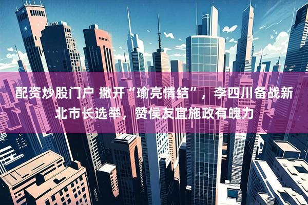 配资炒股门户 撇开“瑜亮情结”，李四川备战新北市长选举，赞侯友宜施政有魄力