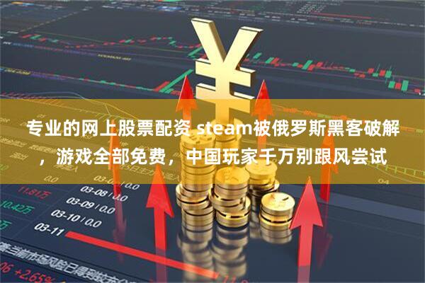 专业的网上股票配资 steam被俄罗斯黑客破解，游戏全部免费，中国玩家千万别跟风尝试
