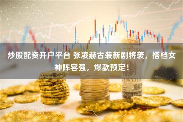 炒股配资开户平台 张凌赫古装新剧将袭，搭档女神阵容强，爆款预定！