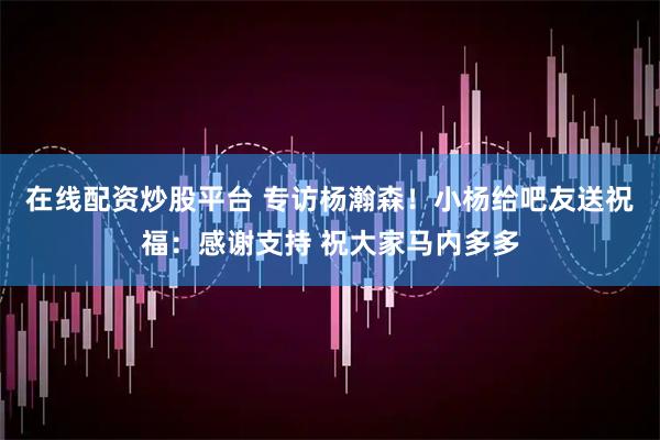 在线配资炒股平台 专访杨瀚森！小杨给吧友送祝福：感谢支持 祝大家马内多多