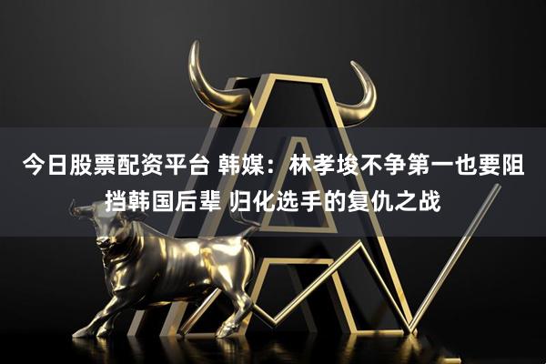 今日股票配资平台 韩媒：林孝埈不争第一也要阻挡韩国后辈 归化选手的复仇之战