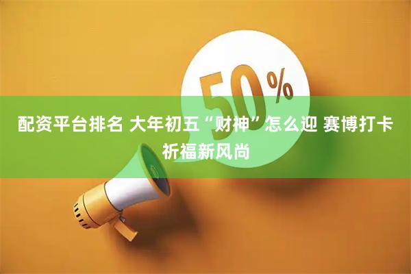 配资平台排名 大年初五“财神”怎么迎 赛博打卡祈福新风尚
