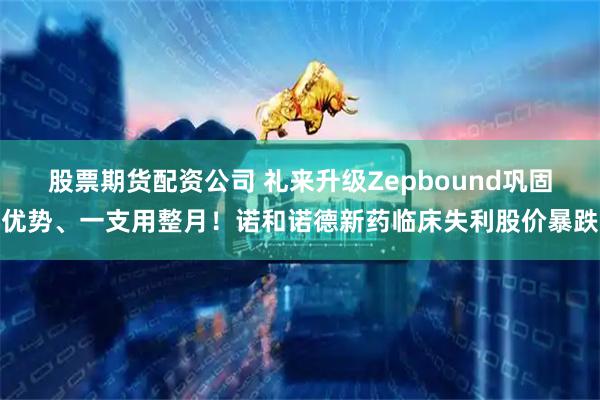 股票期货配资公司 礼来升级Zepbound巩固优势、一支用整月！诺和诺德新药临床失利股价暴跌