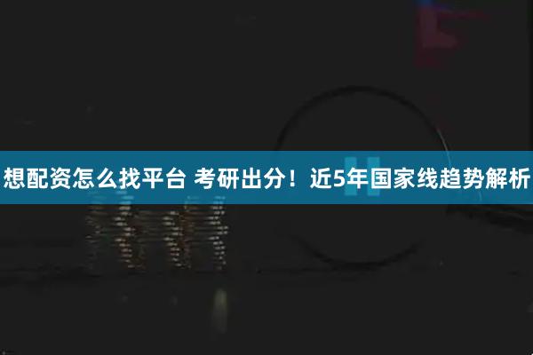 想配资怎么找平台 考研出分！近5年国家线趋势解析
