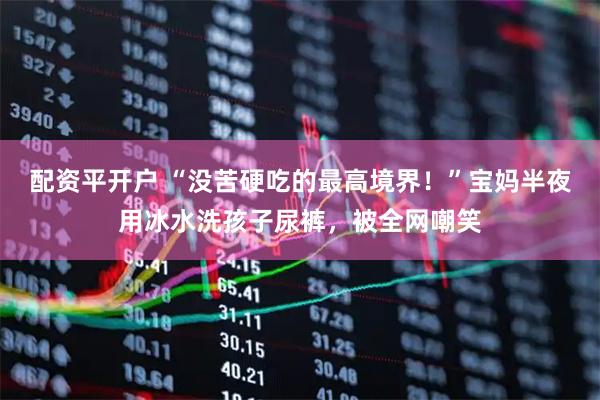 配资平开户 “没苦硬吃的最高境界！”宝妈半夜用冰水洗孩子尿裤，被全网嘲笑