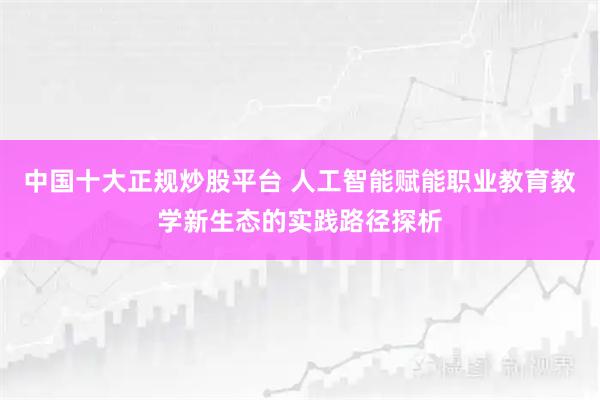 中国十大正规炒股平台 人工智能赋能职业教育教学新生态的实践路径探析